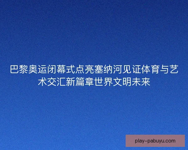 巴黎奥运闭幕式点亮塞纳河见证体育与艺术交汇新篇章世界文明未来