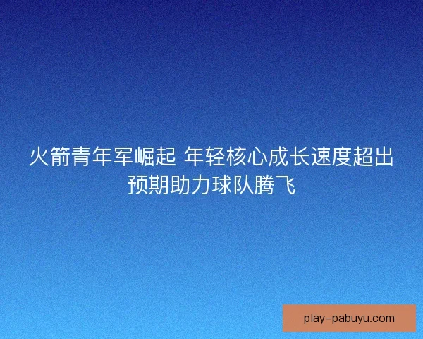 火箭青年军崛起 年轻核心成长速度超出预期助力球队腾飞