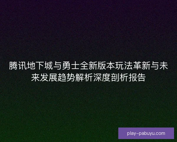 腾讯地下城与勇士全新版本玩法革新与未来发展趋势解析深度剖析报告